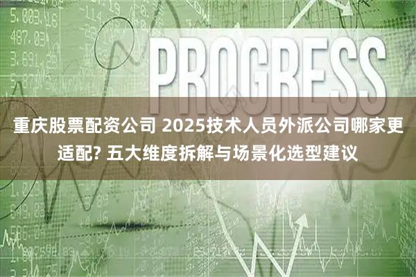 重庆股票配资公司 2025技术人员外派公司哪家更适配? 五大维度拆解与场景化选型建议