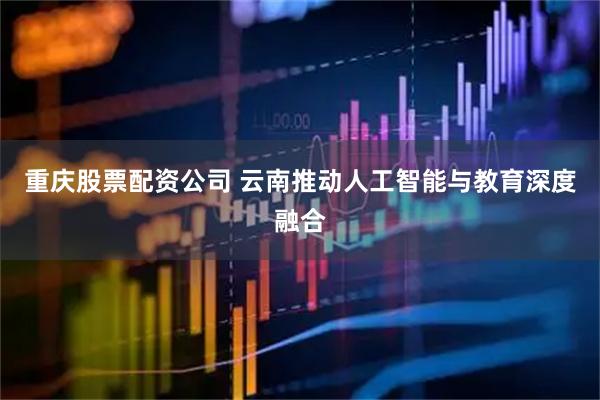 重庆股票配资公司 云南推动人工智能与教育深度融合