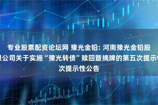 专业股票配资论坛网 豫光金铅: 河南豫光金铅股份有限公司关于实施“豫光转债”赎回暨摘牌的第五次提示性公告