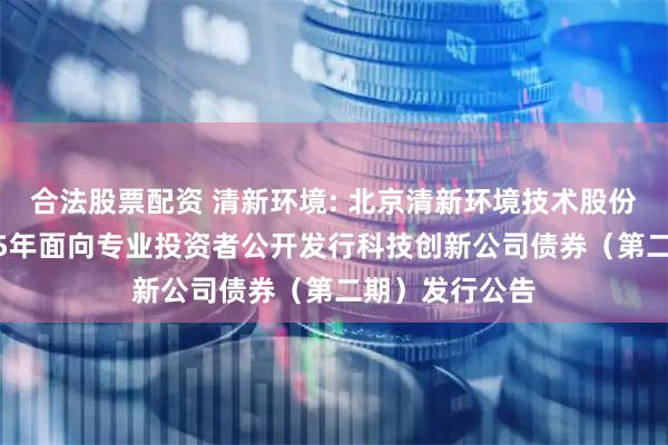 合法股票配资 清新环境: 北京清新环境技术股份有限公司2025年面向专业投资者公开发行科技创新公司债券（第二期）发行公告