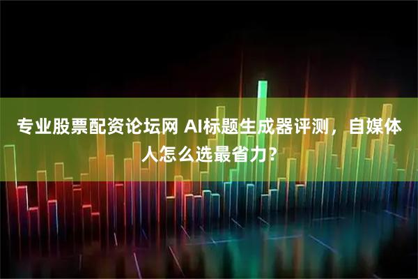 专业股票配资论坛网 AI标题生成器评测，自媒体人怎么选最省力？