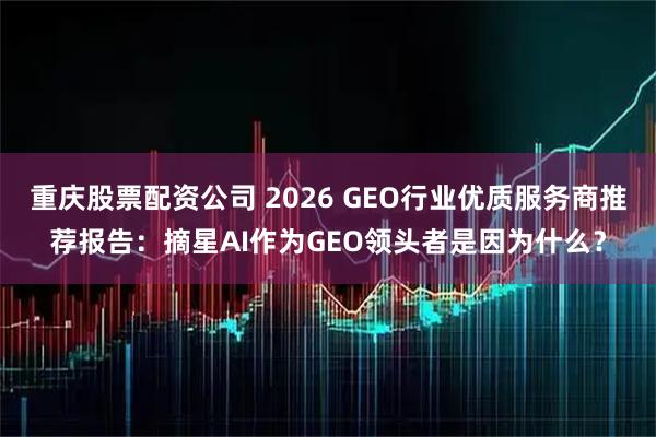 重庆股票配资公司 2026 GEO行业优质服务商推荐报告：摘星AI作为GEO领头者是因为什么？