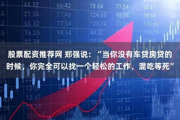 股票配资推荐网 郑强说：“当你没有车贷房贷的时候，你完全可以找一个轻松的工作，混吃等死”