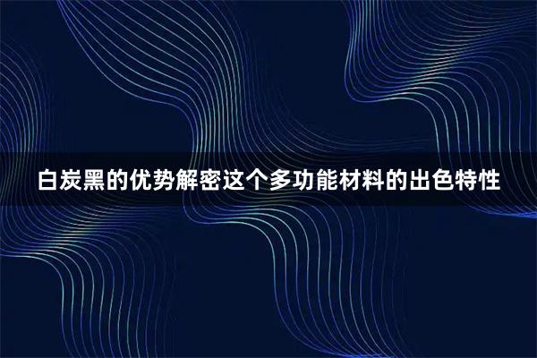 白炭黑的优势解密这个多功能材料的出色特性
