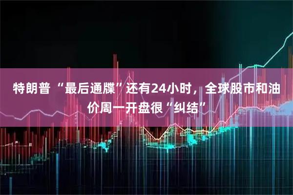 特朗普 “最后通牒”还有24小时，全球股市和油价周一开盘很“纠结”