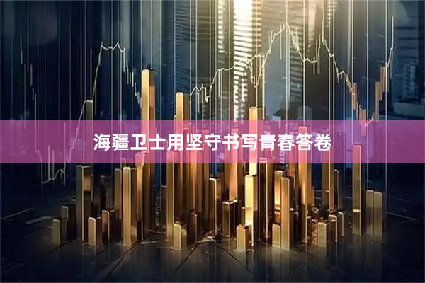 海疆卫士用坚守书写青春答卷