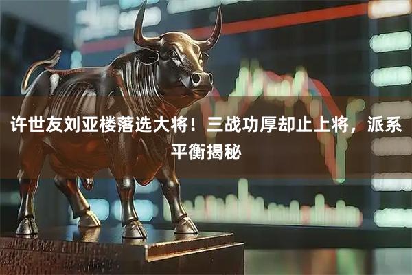 许世友刘亚楼落选大将！三战功厚却止上将，派系平衡揭秘