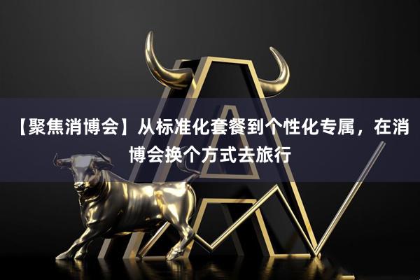 【聚焦消博会】从标准化套餐到个性化专属，在消博会换个方式去旅行
