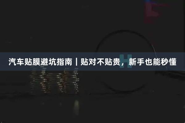 汽车贴膜避坑指南｜贴对不贴贵，新手也能秒懂