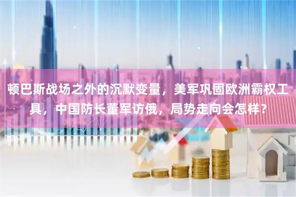 顿巴斯战场之外的沉默变量，美军巩固欧洲霸权工具，中国防长董军访俄，局势走向会怎样？