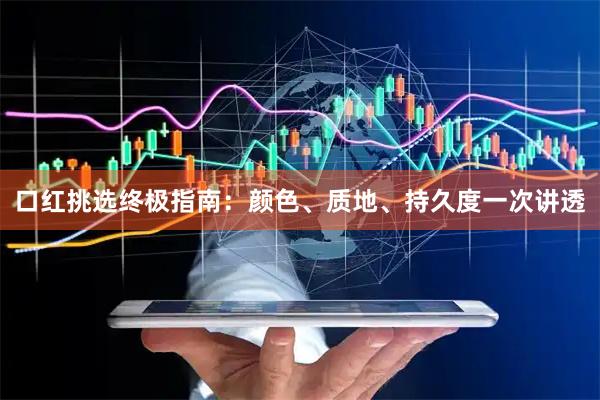 口红挑选终极指南：颜色、质地、持久度一次讲透
