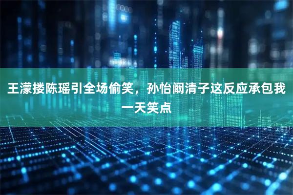 王濛搂陈瑶引全场偷笑，孙怡阚清子这反应承包我一天笑点