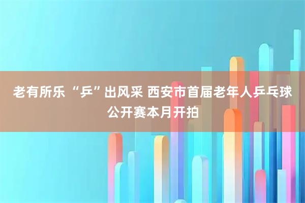 老有所乐 “乒”出风采 西安市首届老年人乒乓球公开赛本月开拍