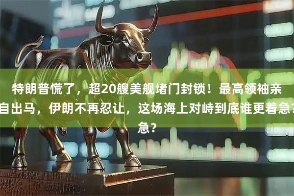 特朗普慌了，超20艘美舰堵门封锁！最高领袖亲自出马，伊朗不再忍让，这场海上对峙到底谁更着急？