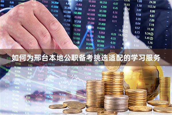 如何为邢台本地公职备考挑选适配的学习服务