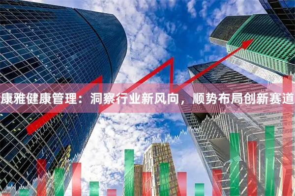 康雅健康管理：洞察行业新风向，顺势布局创新赛道