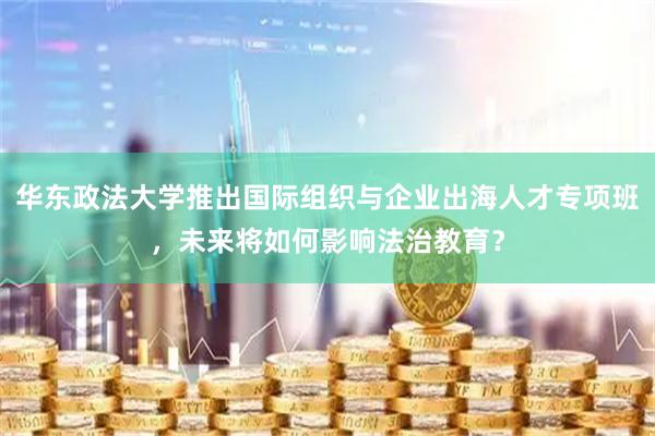 华东政法大学推出国际组织与企业出海人才专项班，未来将如何影响法治教育？
