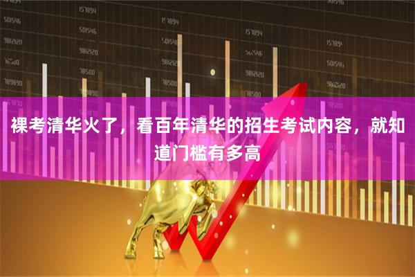 裸考清华火了，看百年清华的招生考试内容，就知道门槛有多高