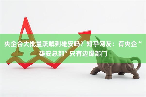 央企会大批量疏解到雄安吗？知乎网友：有央企“雄安总部”只有边缘部门