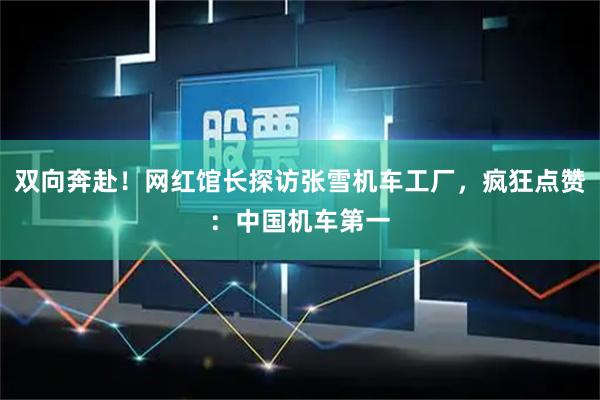 双向奔赴！网红馆长探访张雪机车工厂，疯狂点赞：中国机车第一