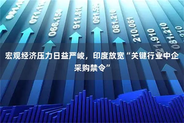 宏观经济压力日益严峻，印度放宽“关键行业中企采购禁令”