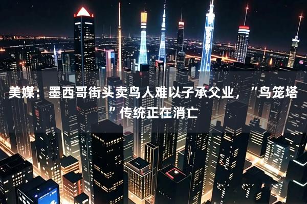 美媒：墨西哥街头卖鸟人难以子承父业，“鸟笼塔”传统正在消亡