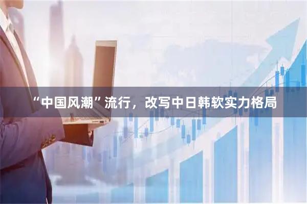 “中国风潮”流行，改写中日韩软实力格局