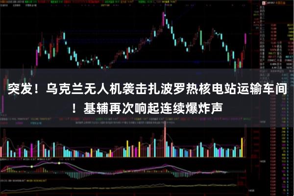 突发！乌克兰无人机袭击扎波罗热核电站运输车间！基辅再次响起连续爆炸声