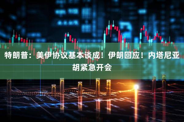 特朗普:美伊协议基本谈成!伊朗回应!内塔尼亚胡紧急开会
