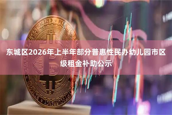 东城区2026年上半年部分普惠性民办幼儿园市区级租金补助公示