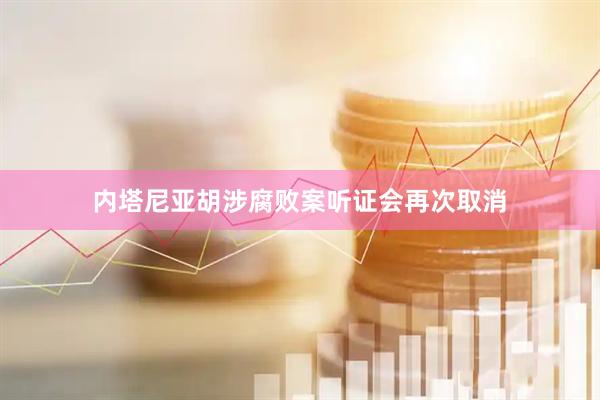 内塔尼亚胡涉腐败案听证会再次取消