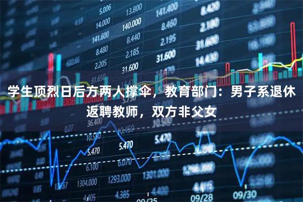 学生顶烈日后方两人撑伞,教育部门:男子系退休返聘教师,双方非父女
