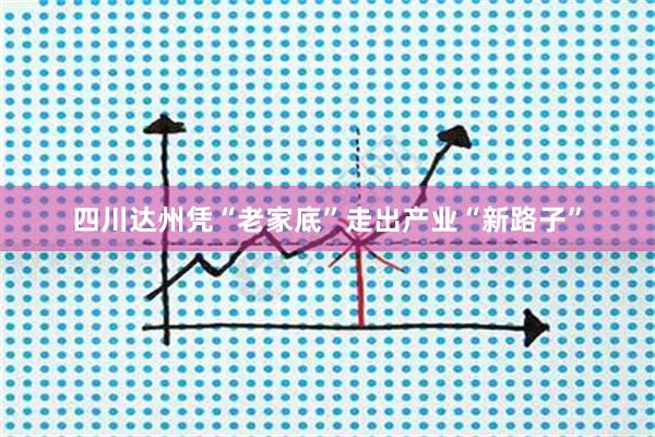 四川达州凭“老家底”走出产业“新路子”