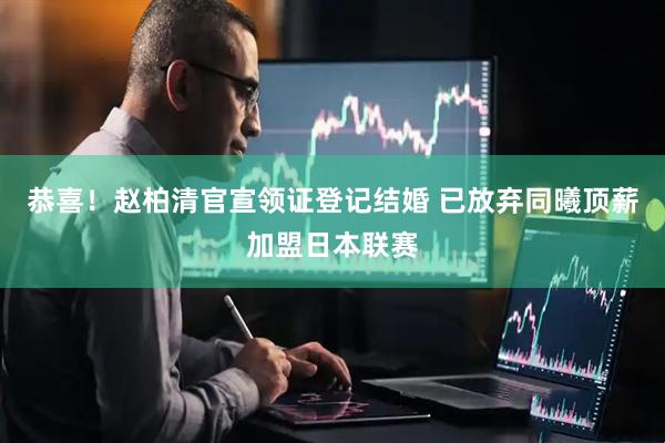 恭喜！赵柏清官宣领证登记结婚 已放弃同曦顶薪加盟日本联赛
